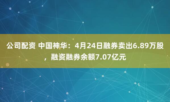 公司配资 中国神华：4月24日融券卖出6.89万股，融资融券余额7.07亿元