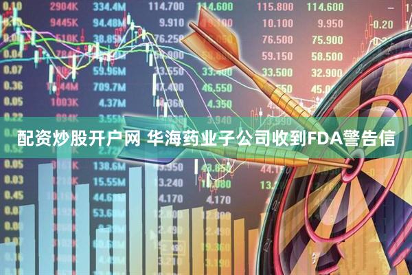 配资炒股开户网 华海药业子公司收到FDA警告信