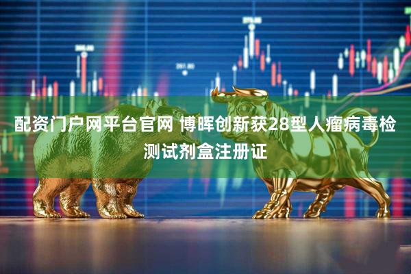 配资门户网平台官网 博晖创新获28型人瘤病毒检测试剂盒注册证