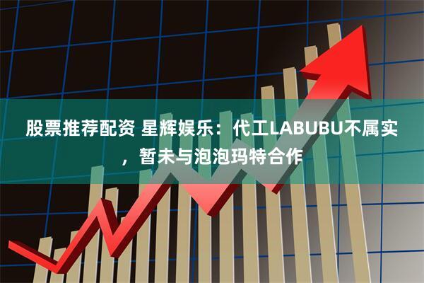 股票推荐配资 星辉娱乐：代工LABUBU不属实，暂未与泡泡玛特合作
