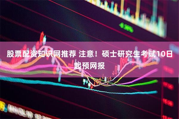 股票配资知识网推荐 注意！硕士研究生考试10日起预网报