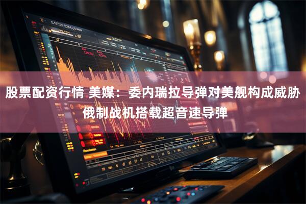 股票配资行情 美媒：委内瑞拉导弹对美舰构成威胁 俄制战机搭载超音速导弹