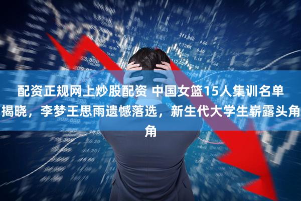 配资正规网上炒股配资 中国女篮15人集训名单揭晓，李梦王思雨遗憾落选，新生代大学生崭露头角